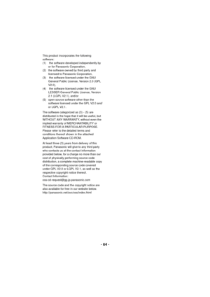 Page 64- 64 -
This product incorporates the following 
software:
(1)  the software developed independently by or for Panasonic Corporation,
(2)  the software owned by third party and  licensed to Panasonic Corporation,
(3)  the software licensed under the GNU  General Public License, Version 2.0 (GPL 
V2.0), 
(4)  the software licensed under the GNU  LESSER General Public License, Version 
2.1 (LGPL V2.1), and/or
(5)  open source software other than the  software licensed under the GPL V2.0 and/
or LGPL V2.1....