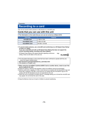 Page 13- 13 -
This unit can record motion pictures or still pictures to a microSD card.
Cards that you can use with this unit
≥The information on the cards that you can use are current as of  March 2015.
≥ To record motion pictures, use a microSD card conforming to an  SD Speed Class Rating
* 
of Class 4 or higher.
If you use a microSD card with an SD Speed Class Rating that do es not support the 
current recording setting, recording may stop suddenly.
≥ When using the microSDHC Card/microSDXC Card on another...