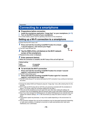 Page 18- 18 -
∫
Preparations before connection
1 Install the smartphone application “Image App” on your smartpho ne. (l17)
2 Turn on the Wi-Fi function of your smartphone.
≥For further details, please read the operating instructions for the smartphone.
Setting up a Wi-Fi connection to a smartphone
≥Check that the Wi-Fi lamp is off.
1Press and hold the recording mode/Wi-Fi button for at least 
1 second (approx.), and remove your finger.
≥The Wi-Fi lamp will flash red.
2Tap the SSID of this unit (below) on the...