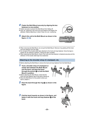 Page 23- 23 -
4Fasten the Multi Mount securely by aligning the two 
fasteners to one another.
≥Fasten securely to prevent the Multi Mount from falling off.
≥ Dust, etc. adhering to the hook and loop fastener will weaken t he 
adhesion. Before attaching it, check if dust, lint, etc. is adh ering.
5Attach this unit to the Multi Mount as shown in the 
figure. (l24)
≥When removing the Multi Mount, do not pull the Multi Mount. Rem ove it by peeling off the hook 
and loop fastener from the edge.
≥ Do not peel off the...