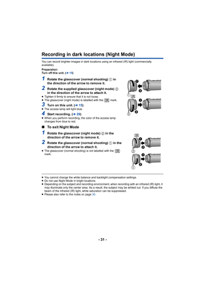 Page 31- 31 -
Recording in dark locations (Night Mode)
You can record brighter images in dark locations using an infrared (IR) light (commercially 
available).
Preparation:
Turn off this unit. ( l15)
1Rotate the glasscover (normal shooting)  1 in 
the direction of the arrow to remove it.
2Rotate the supplied glasscover (night mode)  2 
in the direction of the arrow to attach it.
≥ Tighten it firmly to ensure that it is not loose.
≥ The glasscover (night mode) is labelled with the   mark.
3Turn on this unit. (...