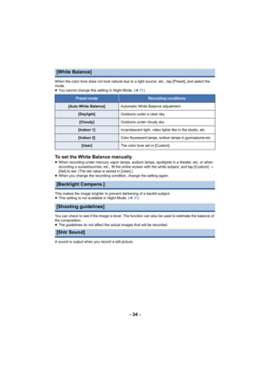 Page 34- 34 -
When the color tone does not look natural due to a light source, etc., tap [Preset], and select the 
mode.
≥ You cannot change this setting in Night Mode. ( l31)
To set the White Balance manually≥When recording under mercury vapor lamps, sodium lamps, spotlig hts in a theater, etc. or when 
recording a sunset/sunrise, etc., fill the entire screen with the white subject, and tap [Custom]  # 
[Set] to set. (The set val ue is stored in [User].)
≥ When you change the recording condition, change the...
