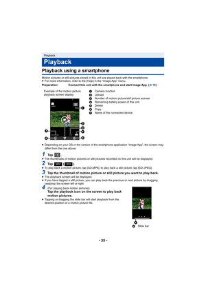 Page 35- 35 -
Playback using a smartphone
Motion pictures or still pictures stored in this unit are played back with the smartphone.
≥For more information, refer to the [Help] in the “Image App” me nu.
≥ Depending on your OS or the version of the smartphone applicati on “Image App”, the screen may 
differ from the one above.
1Ta p   .≥ The thumbnails of motion pictures or still pictures recorded on  this unit will be displayed.
2Ta p     ( ) .≥To play back a motion picture, tap [SD-MP4]; to play back a sti ll...