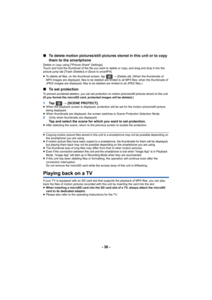 Page 36- 36 -
∫
To delete motion pictures/still pictures stored in this unit or  to copy 
them to the smartphone
Delete or copy using ["Picture Share" Settings].
Touch and hold the thumbnail of the file you want to delete or  copy, and drag and drop it into the 
picture jump tab [Trash (Delete)] or [Save to smartPH].
≥ To delete all files, on the thumbnail screen, tap   #  [Delete all]. (When the thumbnails of 
MP4 images are displayed, files to be deleted are limited to all MP4 files; when the...