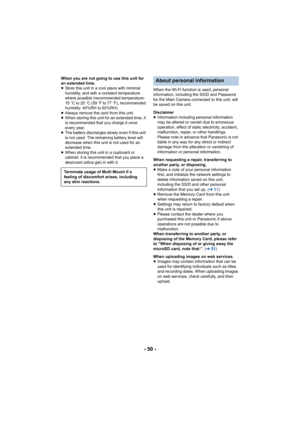Page 50- 50 -
When you are not going to use this unit for 
an extended time.
≥Store this unit in a cool place with minimal 
humidity, and with a constant temperature 
where possible (recommended temperature: 
15 oC to 25 oC (59  oF to 77  oF), recommended 
humidity: 40%RH to 60%RH).
≥ Always remove the card from this unit.
≥ When storing this unit for an extended time, it 
is recommended that you charge it once 
every year.
≥ The battery discharges slowly even if this unit 
is not used. The remaining battery...