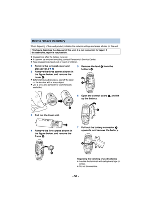 Page 56- 56 -
When disposing of the used product, initialize the network settings and erase all data on this unit.
≥ Disassemble after the battery runs out.
≥ If it cannot be removed smoothly, contact Panasonic’s Service C enter.
≥ Keep disassembled parts out of reach of children.
1 Remove the terminal cover and 
glasscover. ( l4)
2 Remove the three screws shown in 
the figure below, and remove the 
cover  A.
≥Before removing the screws, peel off the label 
on the terminal with a sharp object.
≥ Use a...