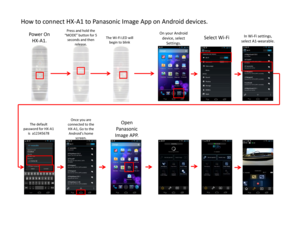 Page 1How to connect HX‐A1 to Panasonic Image App on Android devices. 
Power On 
HX‐A1.
Press and hold the 
“MODE” button for 5 
seconds and then 
release. The Wi‐Fi LED will 
begin to blink
The default 
password for HX‐A1 
is  a12345678
In Wi‐Fi settings, 
select A1‐wearable.
Open 
Panasonic 
Image APP.
On your Android 
device, select 
Settings.
Select Wi‐Fi
Once you are 
connected to the 
HX‐A1, Go to the 
Android’s home 
screen.  