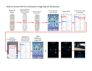 Page 2How to connect HX‐A1 to Panasonic Image App on iOS devices. 
Power On 
HX‐A1.
Press and hold the 
“MODE” button for 5 
seconds and then 
release. The Wi‐Fi LED will 
begin to blink
The default 
password for HX‐A1 
is  a12345678
In Wi‐Fi menu, select 
A1‐wearable.
Open 
Panasonic 
Image APP.
On the iOS device, 
select Settings.
Select Wi‐Fi
Once you are 
connected to the 
HX‐A1, Go to your 
iOS home screen.  