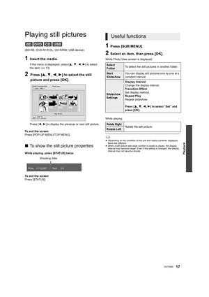 Page 17Playback
17VQT3A92
Playing still pictures
(BD-RE, DVD-R/-R DL, CD-R/RW, USB device)
1Insert the media.
If the menu is displayed, press [3,4,2,1] to select 
the item. ( >13)
2Press [ 3,4 ,2 ,1 ] to select the still 
picture and press [OK].
Press [ 2,1] to display the previous or next still picture.
To exit the screen
Press [POP-UP MENU/TOP MENU].
∫ To show the still picture properties
While playing, press [STATUS] twice.
To exit the screen
Press [STATUS].
1Press [SUB MENU].
2Select an item, then press...