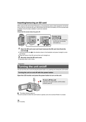 Page 1616SQT1139 (ENG)
Inserting/removing an SD card
When using an SD card not from Panasonic, or one previously used on other equipment, for the first 
time on this unit, format the SD card. ( l26) When the SD card is formatted, all of the recorded data 
is deleted. Once the data is deleted, it cannot be restored.
Caution:
Check that the access lamp has gone off.
You can turn the unit on and off using the power button or by o pening and closing the LCD monitor.
Open the LCD monitor and press the power button...