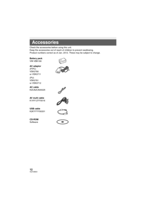 Page 1212VQT3W31
Check the accessories before using this unit.
Keep the accessories out of reach of children to prevent swallowing.
Product numbers correct as of Jan. 2012. These may be subject to change.
Accessories
Battery pack
VW-VBK180
AC adaptor
(P/PC)
VSK0780
or VSK0711
(PU)
VSK0781
or VSK0712
AC cable
K2CA2CA00025
AV multi cable
K1HY12YY0016
USB cable
K2KYYYY00201
CD-ROM
Software
HC-V500&V500M-P&PC&PU-VQT3W31_mst.book  12 ページ  ２０１２年１月１６日　月曜日　午前１１時２１分 