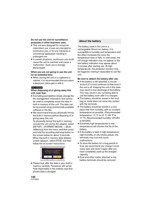 Page 144144VQT3W31
Do not use the unit for surveillance 
purposes or other business uses.
≥This unit was designed for consumer 
intermittent use. It was not intended for 
continuous use, or for any industrial or 
commercial application resulting in 
prolonged use.
≥ In certain situations, continuous use could 
cause the unit to overheat and cause a 
malfunction. Such use is strongly 
discouraged.
When you are not going to use the unit 
for an extended time
≥ When storing the unit in a cupboard or 
cabinet, it is...