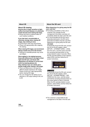 Page 146146VQT3W31
About 3D viewing
Anyone who is hyper sensitive to light, 
suffers from heart disease or is otherwise 
unwell should avoid viewing 3D image.
≥Doing may have an adverse affect on 
such medical conditions.
If you feel tired, uncomfortable or 
otherwise strange when viewing 3D 
image, stop viewing at once. 
≥ Continuing to view may cause illness.
≥ Please rest appropriately after stopping 
the viewing.
When viewing 3D images, we recommend 
taking a break every 30 to 60 minutes.
≥ Viewing for...