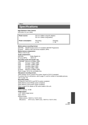 Page 151151VQT3W31
High Definition Video Camera
Information for your safety
Others
Specifications
Power source:DC 5.0 V (When using AC adaptor)
DC 3.6 V (When using battery)
Power consumption: Recording;
5.7 W Charging;
7.7 W
Motion picture recording format:
[AVCHD]; AVCHD format version 2. 0 compliant (AVCHD Progressive)
[iFrame];  MPEG-4 AVC file format compliant (.MP4)
Motion picture compression:
MPEG-4 AVC/H.264
Audio compression:
[AVCHD];  Dolby Digital/2 ch
[iFrame], [MP4];    AAC/2 ch
Recording mode and...