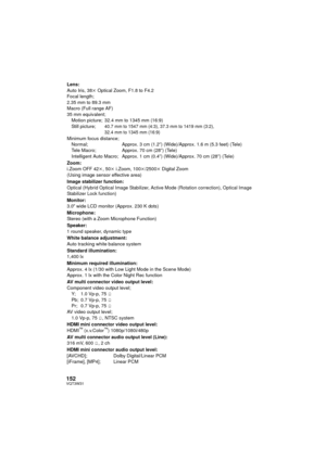 Page 152152VQT3W31
Lens:
Auto Iris, 38k Optical Zoom, F1.8 to F4.2
Focal length;
2.35 mm to 89.3 mm
Macro (Full range AF)
35 mm equivalent; Motion picture; 32.4 mm to 1345 mm (16:9)
Still picture;
40.7 mm to 1547 mm (4:3), 37.3 mm to 1419 mm (3:2), 
32.4 mm to 1345 mm (16:9)
Minimum focus distance;Normal;  Approx. 3 cm (1.2q) (Wide)/Approx. 1.6 m (5.3 feet) (Tele)
Tele Macro;  Approx. 70 cm (28q) (Tele)
Intelligent Auto Macro;  Approx. 1 cm (0.4 q) (Wide)/Approx. 70 cm (28 q) (Tele)
Zoom:
i.Zoom OFF 42 k, 50 k...