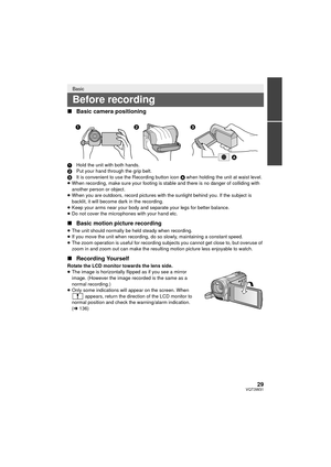 Page 2929VQT3W31
∫Basic camera positioning
1 Hold the unit with both hands.
2 Put your hand through the grip belt.
3 It is convenient to use the Recording button icon  A when holding the unit at waist level.
≥ When recording, make sure your footing is stable and there is no danger of colliding with 
another person or object.
≥ When you are outdoors, record pictures with the sunlight behind you. If the subject is 
backlit, it will become dark in the recording.
≥ Keep your arms near your body and separate your...