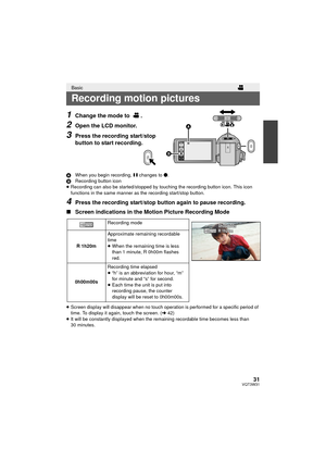 Page 3131VQT3W31
1Change the mode to  .
2Open the LCD monitor.
3Press the recording start/stop 
button to start recording.
AWhen you begin recording,  ; changes to ¥.
B Recording button icon
≥ Recording can also be started/stopped by touching the recording button icon. This icon 
functions in the same manner as the recording start/stop button.
4Press the recording start/stop button again to pause recording.
∫ Screen indications in the Motion Picture Recording Mode
≥Screen display will disappear when no touch...