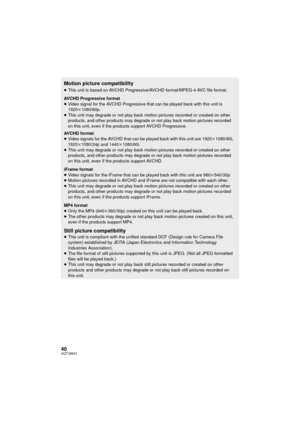 Page 4040VQT3W31
Motion picture compatibility
≥This unit is based on AVCHD Progressive/AVCHD format/MPEG-4 AVC file format.
AVCHD Progressive format
≥ Video signal for the AVCHD Progressive that can be played back with this unit is 
1920k 1080/60p.
≥ This unit may degrade or not play back motion pictures recorded or created on other 
products, and other products may degrade or not play back motion pictures recorded 
on this unit, even if the products support AVCHD Progressive.
AVCHD format
≥ Video signals for...