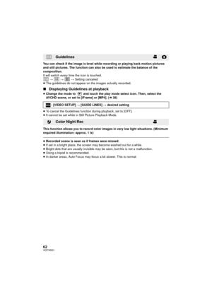 Page 6262VQT3W31
You can check if the image is level while recording or playing back motion pictures 
and still pictures. The function can also be used to estimate the balance of the 
composition.
It will switch every time the icon is touched.
  #   #   # Setting canceled
≥ The guidelines do not appear on the images actually recorded.
∫ Displaying Guidelines at playback
≥Change the mode to   and touch the play mode select icon. Then, select the 
AVCHD scene, or set to [iFrame] or [MP4]. ( l38)
≥ To cancel the...