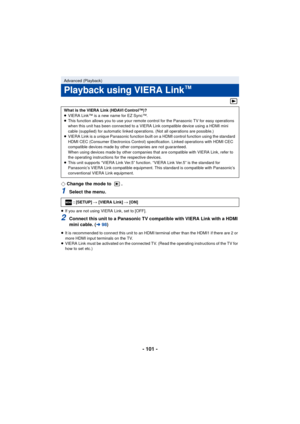 Page 101- 101 -
¬Change the mode to  .
1Select the menu.
≥If you are not using VIERA Link, set to [OFF].
2Connect this unit to a Panasonic TV compatible with VIERA Link with a HDMI 
mini cable. ( l98)
≥It is recommended to connect this unit to an HDMI terminal other than the HDMI1 if there are 2 or 
more HDMI input terminals on the TV.
≥ VIERA Link must be activated on the connected TV. (Read the operating instructions of the TV for 
how to set etc.)
Advanced (Playback)
Playback using VIERA Link™
What is the...