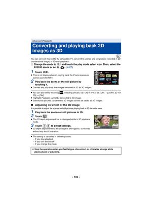 Page 103- 103 -
You can connect this unit to 3D compatible TV, convert the scenes and still pictures recorded in 2D 
(conventional image) to 3D and play back.
¬Change the mode to   and touch the play mode select icon. Then, select the 
AVCHD scene or set to  . ( l27)
1To u c h  .≥This is not displayed when playing back the iFrame scenes or 
scenes saved in MP4.
2Play back the scene or the still picture by 
touching it.
≥Convert and play back the images recorded in 2D as 3D images.
≥You can also set by touching...