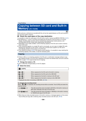 Page 104- 104 -
Motion pictures or still pictures recorded with this unit can be copied between an SD card inserted in 
this unit and a built-in memory.
∫Check the used space of the copy destination
It is possible to check the used space of the SD card or built-in memory by [MEDIA STATUS]. (l37)≥By displaying in 1 scene or touching and holding the thumbnail in the 20 scenes or 9 scenes 
display, recording date and time can be checked when playing back motion pictures, and 
recording date and file number when...