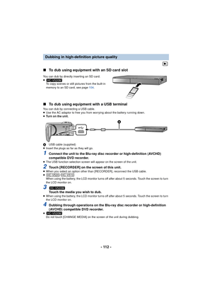 Page 112- 112 -
∫
To dub using equipment with an SD card slot
You can dub by directly inserting an SD card.
≥
To copy scenes or still pictures from the built-in 
memory to an SD card, see page  104.
∫To dub using equipment with a USB terminal
You can dub by connecting a USB cable.
≥Use the AC adaptor to free you from worrying about the battery running down.
≥ Turn on the unit.
A USB cable (supplied)
≥ Insert the plugs as far as they will go.
1Connect the unit to the Blu-ray disc recorder or high-definition...