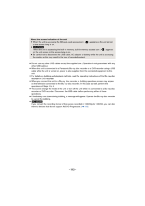 Page 113- 113 -
≥Do not use any other USB cables except the supplied one. (Operation is not guaranteed with any 
other USB cables.)
≥ When this unit is connected to a Panasonic Blu-ray disc recorder or a DVD recorder using a USB 
cable while the unit is turned on, power is also supplied from the connected equipment to this 
unit.
≥ For details on dubbing and playback methods, read the operating instructions of the Blu-ray disc 
recorder or DVD recorder.
≥ When you connect the unit to a Blu-ray disc recorder, a...