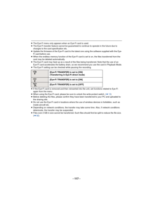 Page 117- 117 -
≥The Eye-Fi menu only appears when an Eye-Fi card is used.
≥ The Eye-Fi transfer feature cannot be guaranteed to continue to operate in the future due to 
changes to the card specification etc.
≥ Update the firmware of the Eye-Fi card to the latest one using the software supplied with the Eye-
Fi card before use.
≥ When the endless memory function of the Eye-Fi card is set to on, the files transferred from the 
card may be deleted automatically.
≥ The Eye-Fi card may heat up as a result of the...