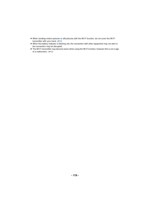 Page 119- 119 -
≥When sending motion pictures or still pictures with the Wi-Fi function, do not cover the Wi-Fi 
transmitter with your hand. ( l9)
≥ When the battery indicator is flashing red, the connection with other equipment may not start or 
the connection may be disrupted.
≥ The Wi-Fi transmitter may become warm when using the Wi-Fi function; however this is not a sign 
of a malfunction. (l 9) 