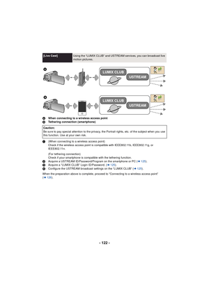 Page 122- 122 -
AWhen connecting to a wireless access point
B Tethering connection (smartphone)
1 (When connecting to a wireless access point)
Check if the wireless access point is compatible with IEEE802.11b, IEEE802.11g, or 
IEEE802.11n.
(For tethering connection)
Check if your smartphone is compatible with the tethering function.
2 Acquire a USTREAM ID/Password/Program on the smartphone or PC ( l125 ).
3 Acquire a “LUMIX CLUB” Login ID/Password. ( l125 ).
4 Configure the USTREAM broadcast settings on the...