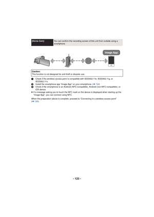 Page 123- 123 -
1Check if the wireless access point is compatible with IEEE802.11b, IEEE802.11g, or 
IEEE802.11n.
2 Install the smartphone app “Image App” on your smartphone. ( l124 )
3 Check if the smartphone is an Android (NFC-compatible), Android (non-NFC-compatible), or 
iOS device.
≥ If a message asking you to touch the NFC mark on the device is displayed when starting up the 
“Image App”, you can connect using NFC.
When the preparation above is complete, proceed to “Connecting to a wireless access point”...