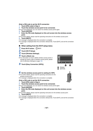 Page 127- 127 -
Enter a PIN code to set the Wi-Fi connection
1Touch [PIN code] in Step 4.
2 Touch the wireless access point to be connected.
≥If you touch [Refresh], you can search for wireless access points again.3 Touch [ENTER].
4 Enter the PIN code displayed on this unit screen into the wireless access 
point.
≥For further details, please read the operating instructions for the wireless access point.5 Touch [NEXT].≥A message is displayed when the connection is complete.
≥ A message is displayed when the...