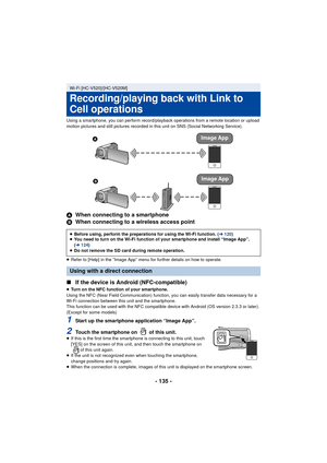 Page 135- 135 -
Using a smartphone, you can perform record/playback operations from a remote location or upload 
motion pictures and still pictures recorded in this unit on SNS (Social Networking Service).
AWhen connecting to a smartphone
B When connecting to a wireless access point
≥Refer to [Help] in the “Image App” menu for further details on how to operate.
∫ If the device is Android (NFC-compatible)
≥Turn on the NFC function of your smartphone.
Using the NFC (Near Field Communication) function, you can...