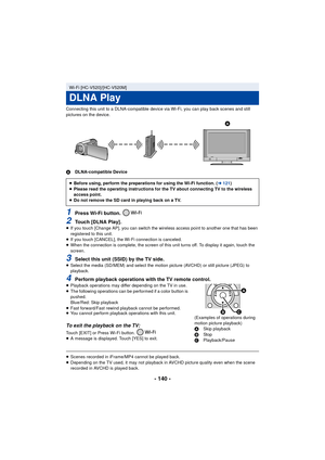 Page 140- 140 -
Connecting this unit to a DLNA-compatible device via Wi-Fi, you can play back scenes and still 
pictures on the device.
ADLNA-compatible Device
1Press Wi-Fi button. 
2Touch [DLNA Play].≥If you touch [Change AP], you can switch the wireless access point to another one that has been 
registered to this unit.
≥ If you touch [CANCEL], the Wi-Fi connection is canceled.
≥ When the connection is complete, the screen of this unit turns off. To display it again, touch the 
screen.
3Select this unit (SSID)...