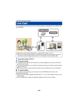 Page 141- 141 -
You can broadcast motion pictures of this unit live by setting up a link between the “LUMIX CLUB” 
and USTREAM.
1Press Wi-Fi button. 
2Touch [Live Cast].≥If a “LUMIX CLUB” Login ID and Password has not been registered to this unit yet, enter them 
according to the screen.
≥ If you touch [Change AP], you can switch the wireless access point to another one that has been 
registered to this unit.
≥ When the connection is made correctly, the screen of this unit switches to the Live Cast Mode.
∫ To...