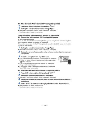 Page 145- 145 -
∫
If the device is Android (n on-NFC-compatible) or iOS
1Press Wi-Fi button and touch [Home Cam]. 
2Start up the smartphone application “Image App”.≥When a Wi-Fi connection guidance sc reen is displayed, select [NO].
≥ Use the smartphone to start home monitor.
When configuring the home monitor settings for the first time
∫ Connecting with Android (NFC-compatible) device
≥Turn on the NFC function
Using the NFC (Near Field Communication) function, you can easily transfer data necessary for a 
Wi-Fi...