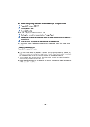 Page 146- 146 -
∫
When configuring the home monitor settings using QR code
1Press Wi-Fi button. 
2Touch [Home Cam].
3Touch [QR code].≥QR code is displayed on the screen of this unit.
4Start up the smartphone application “Image App”.
5Display the screen of a connection setup to home monitor from the menu of a 
smartphone.
6Scan QR code displayed on this unit with the smartphone.≥A confirmation screen is displayed on the screen of a smartphone. Touch [YES] to start home 
monitor.
To exit home monitoring:Touch...