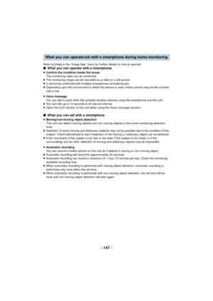 Page 147- 147 -
Refer to [Help] in the “Image App” menu for further details on how to operate.∫What you can operate with a smartphone
≥Confirm the condition inside the house
The monitoring video can be confirmed.
≥ The monitoring image can be recorded as a video or a still picture.
≥ It cannot be confirmed with multiple smartphones simultaneously.
≥ Depending upon the environment in which the device is used, motion picture may be like a frame 
rate is low.
≥ Voice message
You can talk to each other like portable...
