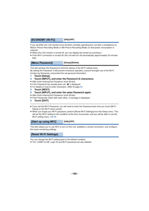 Page 150- 150 -
If you set [ON], the LCD monitor turns off when remotely operating this unit with a smartphone (in 
Motion Picture Recording Mode or Still Picture Recording Mode) so that power consumption is 
reduced.
≥When the LCD monitor is turned off, you can display the screen by touching it.
≥ If the Wi-Fi connection is turned off, this unit will turn off automatically approximately 30 minutes 
later.
This will set/clear the Password to limit the startup of the Wi-Fi setting menu.
By setting the Password,...