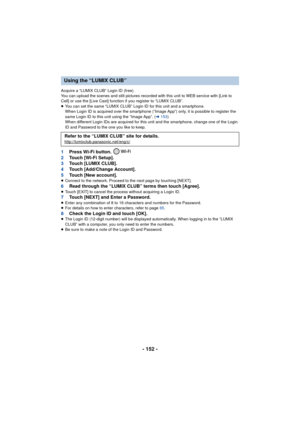 Page 152- 152 -
Acquire a “LUMIX CLUB” Login ID (free).
You can upload the scenes and still pictures recorded with this unit to WEB service with [Link to 
Cell] or use the [Live Cast] function if you register to “LUMIX CLUB”.
≥You can set the same “LUMIX CLUB” Login ID for this unit and a smartphone.
When Login ID is acquired over the smartphone (“Image App”) only, it is possible to register the 
same Login ID to this unit using the “Image App”. ( l153 )
When different Login IDs are acquired for this unit and...