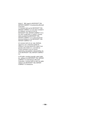 Page 158- 158 -
Article 9 With regard to MICROSOFT SQL 
SERVER COMPACT 3.5 produced by Microsoft 
Corporation
(1) Licensee shall use the MICROSOFT SQL 
SERVER COMPACT 3.5 only when included in 
the Software, and shall not use the 
MICROSOFT SQL SERVER COMPACT 3.5 in 
any other configuration or method. Licensee 
shall not publish the MICROSOFT SQL 
SERVER COMPACT 3.5 or work around any 
technical limitations in the MICROSOFT SQL 
SERVER COMPACT 3.5.
(2) Licensee shall not use, copy, distribute, 
regrant for use...