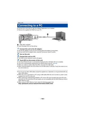 Page 163- 163 -
≥Connect this unit to the PC after the software applications are installed.
≥ Remove the supplied CD-ROM from your PC.
A USB cable (supplied)
≥ Insert the plugs as far as they will go.
1Connect this unit to the AC adaptor.≥Use the AC adaptor to free you from worrying about the battery running down.
≥ Connect with the AC adaptor when using the Conversion Assist Function.
2Turn on the unit.
3Connect this unit to a PC.≥The USB function selection screen will appear.
4Touch [PC] on the screen of this...