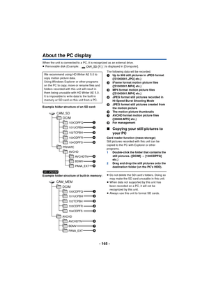 Page 165- 165 -
About the PC display
When the unit is connected to a PC, it is recognized as an external drive.
≥Removable disk (Example:  ) is displayed in [Computer].
Example folder structure of an SD card:
Example folder structure of built-in memory: The following data will be recorded.
1
Up to 999 still pictures in JPEG format 
([S1000001.JPG] etc.)
2 iFrame format motion picture files 
([S1000001.MP4] etc.)
3 MP4 format motion picture files 
([S1000001.MP4] etc.)
4 JPEG format still pictures recorded in...