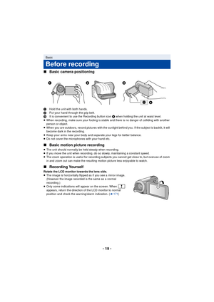 Page 19- 19 -
∫
Basic camera positioning
1 Hold the unit with both hands.
2 Put your hand through the grip belt.
3 It is convenient to use the Recording button icon  A when holding the unit at waist level.
≥ When recording, make sure your footing is stable and there is no danger of colliding with another 
person or object.
≥ When you are outdoors, record pictures with the sunlight behind you. If the subject is backlit, it will 
become dark in the recording.
≥ Keep your arms near your body and separate your legs...