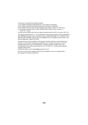 Page 185- 185 -
This product incorporates the following software:
(1) the software developed independently by or for Panasonic Corporation,
(2) the software owned by third party and licensed to Panasonic Corporation,
(3) the software licensed under the GNU General Public License, Version 2.0 (GPL V2.0),
(4) the software licensed under the GNU LESSER General Public License, Version 2.1 (LGPL V2.1), and/or
(5) open source software other than the software licensed under the GPL V2.0 and/or LGPL V2.1.
The software...