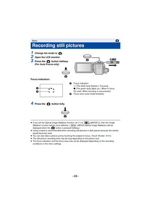 Page 23- 23 -
1Change the mode to  .
2Open the LCD monitor.
3Press the   button halfway. 
(For Auto Focus only)
Focus indication:
4Press the   button fully.
≥ If you set the Optical Image Stabilizer function ( l41) to   ([MODE1]), then the Image 
Stabilizer function will be more effective. (  (MEGA Optical Image Stabilizer) will be 
displayed when the   button is pressed halfway.)
≥ Using a tripod is recommended when recording still pictures in dark places because the shutter 
speed becomes slow.
≥ You can also...