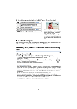 Page 24- 24 -
∫
About the screen indications in Still Picture Recording Mode
∫ About the focusing area
When there is a contrasting object ahead or behind the subject in the focus area, the subject may 
not be focused. If so, move the contrasting object out of the focus area.
Recording still pictures in Motion Picture Recording 
Mode
¬Change the mode to  .
Press the   button fully (press to the bottom) to take the picture.
≥ It is possible to record still pictures while recording motion pictures. 
(Simultaneous...