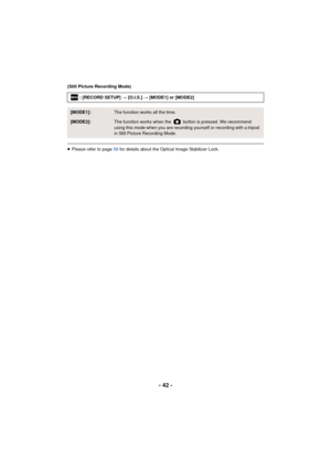 Page 42- 42 -
(Still Picture Recording Mode)
≥Please refer to page 56  for details about the Optical Image Stabilizer Lock.
: [RECORD SETUP] 
# [O.I.S.]  # [MODE1] or [MODE2]
[MODE1]:The function works all the time.
[MODE2]:The function works when the   button is pressed. We recommend 
using this mode when you are recording yourself or recording with a tripod 
in Still Picture Recording Mode.
MENU 