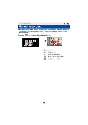 Page 49- 49 -
≥The Manual Focus, White Balance, Shutter Speed, Brightness (Iris and Gain) settings are 
retained when you change between Motion Picture Recording Mode and Still Picture 
Recording Mode.
Touch the   to switch to Manual Mode. ( l43)
Advanced (Recording)
Manual recording
MNL
A Manual icons
Focus ( l52)
White Balance ( l50)
Manual Shutter Speed ( l51)
Iris Adjustment ( l51)
FOCUS
WB
SHTR
IRIS
FOCUSWBSHTRIRIS

MNL 